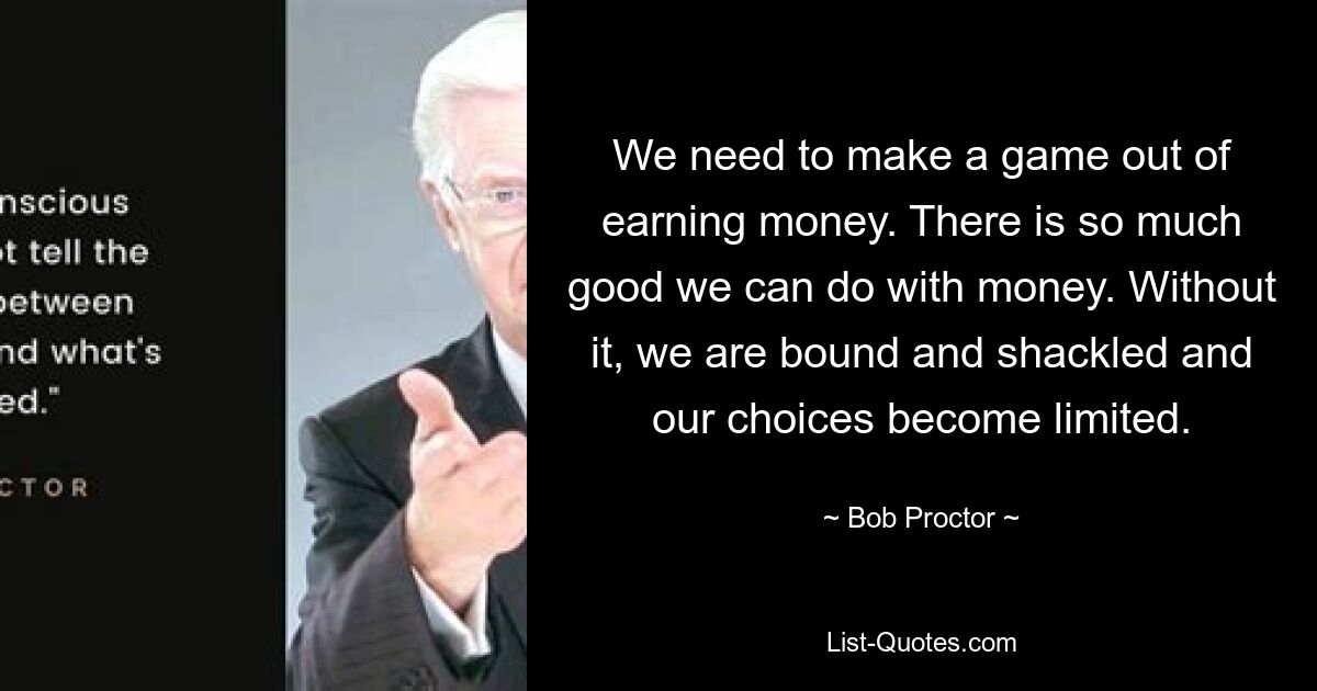 We need to make a game out of earning money. There is so much good we can do with money. Without it, we are bound and shackled and our choices become limited. — © Bob Proctor