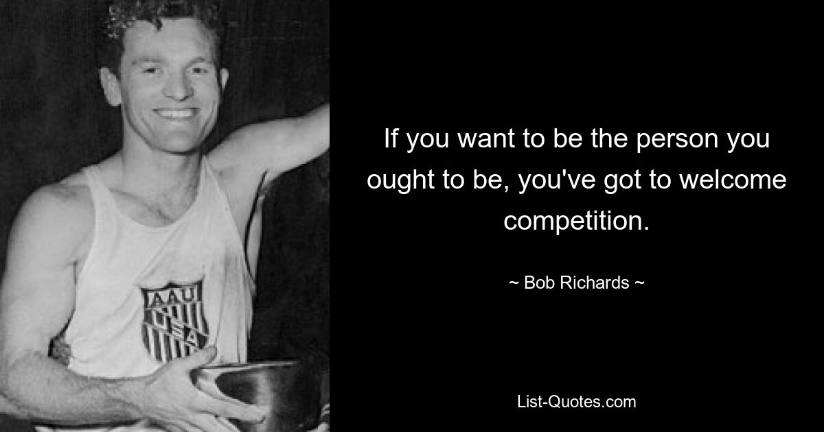 If you want to be the person you ought to be, you've got to welcome competition. — © Bob Richards