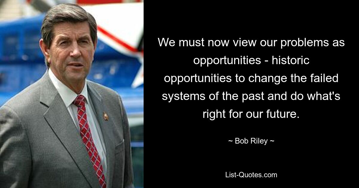 We must now view our problems as opportunities - historic opportunities to change the failed systems of the past and do what's right for our future. — © Bob Riley