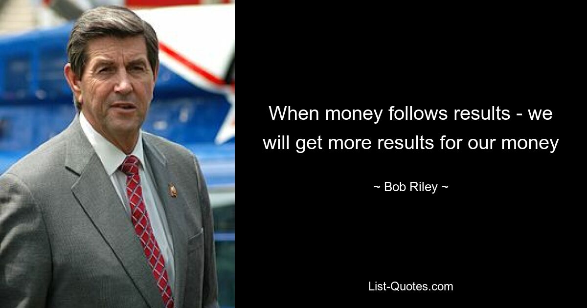 When money follows results - we will get more results for our money — © Bob Riley