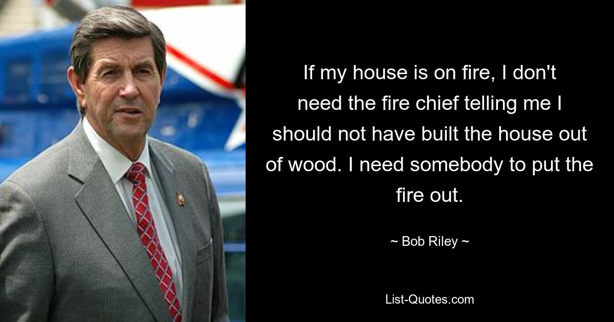 If my house is on fire, I don't need the fire chief telling me I should not have built the house out of wood. I need somebody to put the fire out. — © Bob Riley