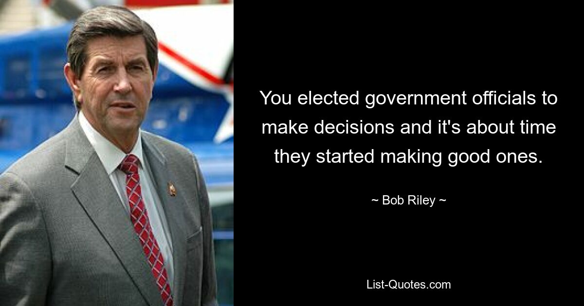 You elected government officials to make decisions and it's about time they started making good ones. — © Bob Riley