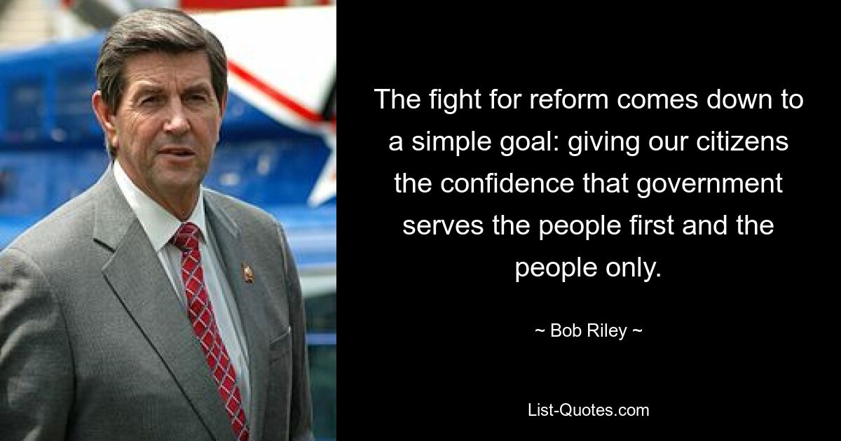 The fight for reform comes down to a simple goal: giving our citizens the confidence that government serves the people first and the people only. — © Bob Riley