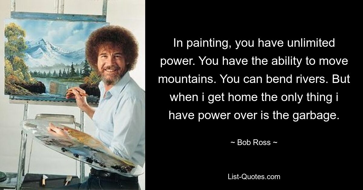 In painting, you have unlimited power. You have the ability to move mountains. You can bend rivers. But when i get home the only thing i have power over is the garbage. — © Bob Ross