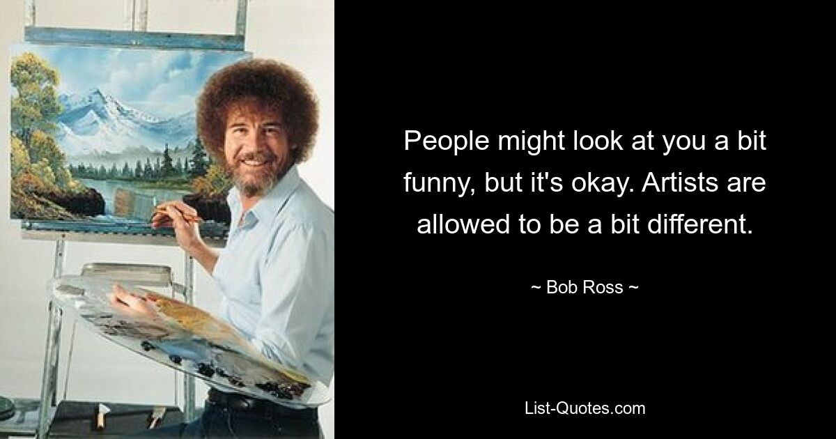 People might look at you a bit funny, but it's okay. Artists are allowed to be a bit different. — © Bob Ross