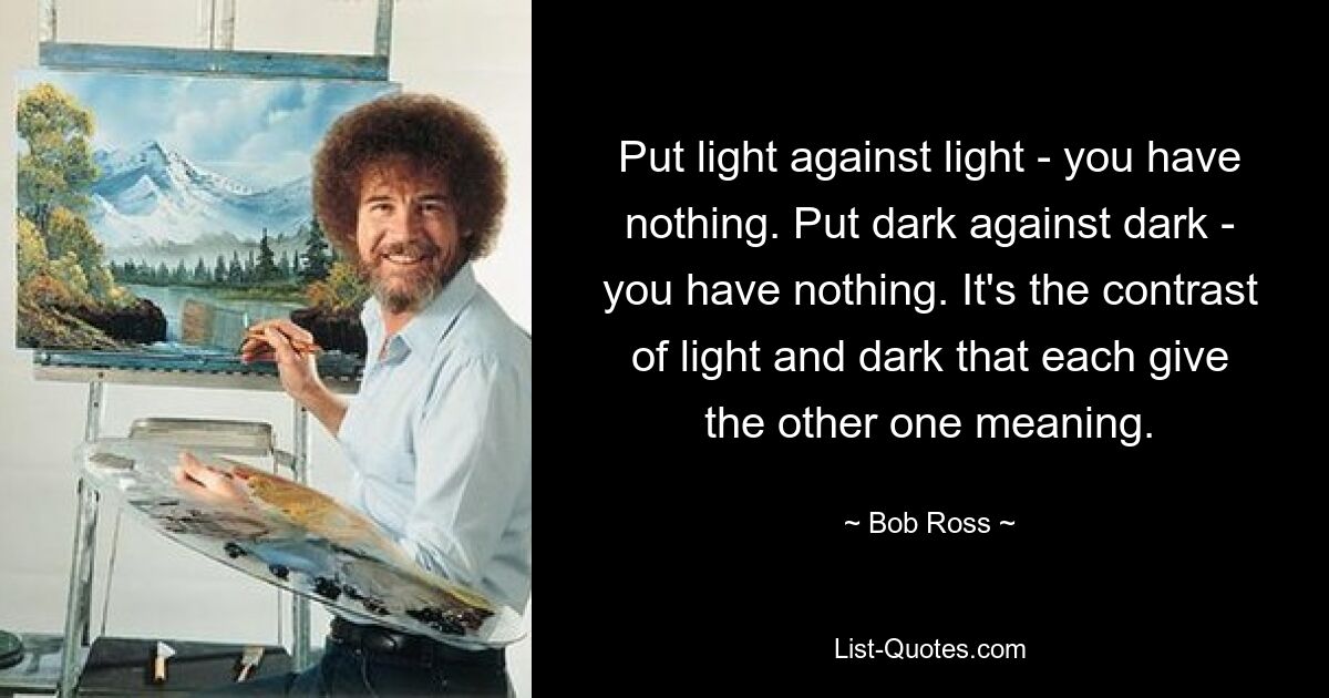 Put light against light - you have nothing. Put dark against dark - you have nothing. It's the contrast of light and dark that each give the other one meaning. — © Bob Ross