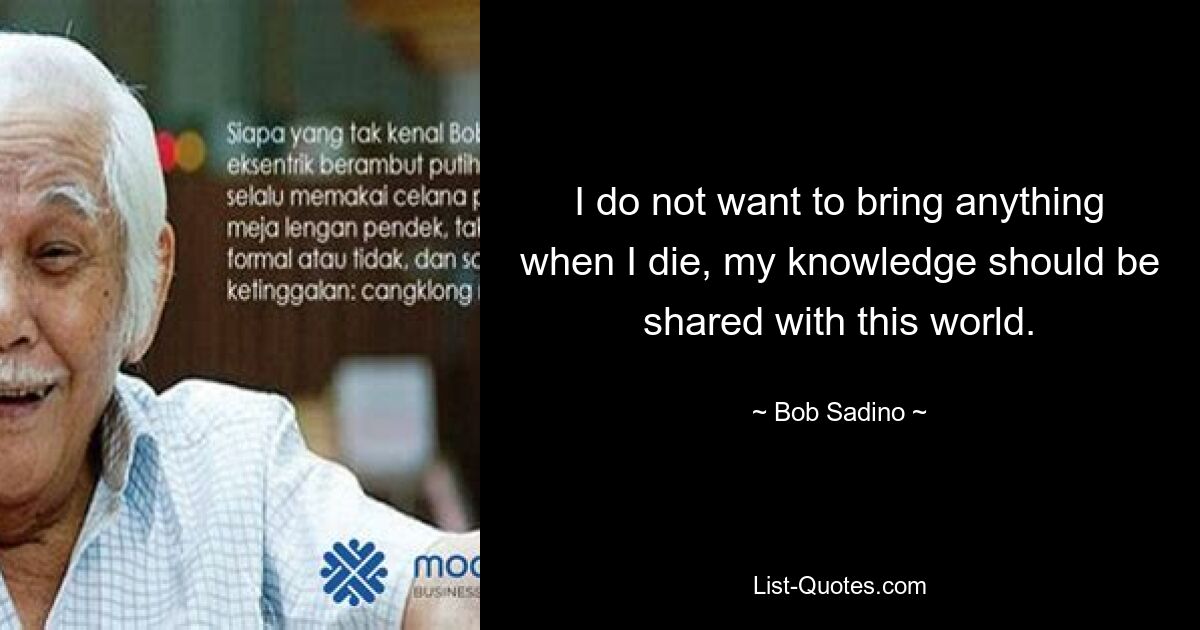 I do not want to bring anything when I die, my knowledge should be shared with this world. — © Bob Sadino