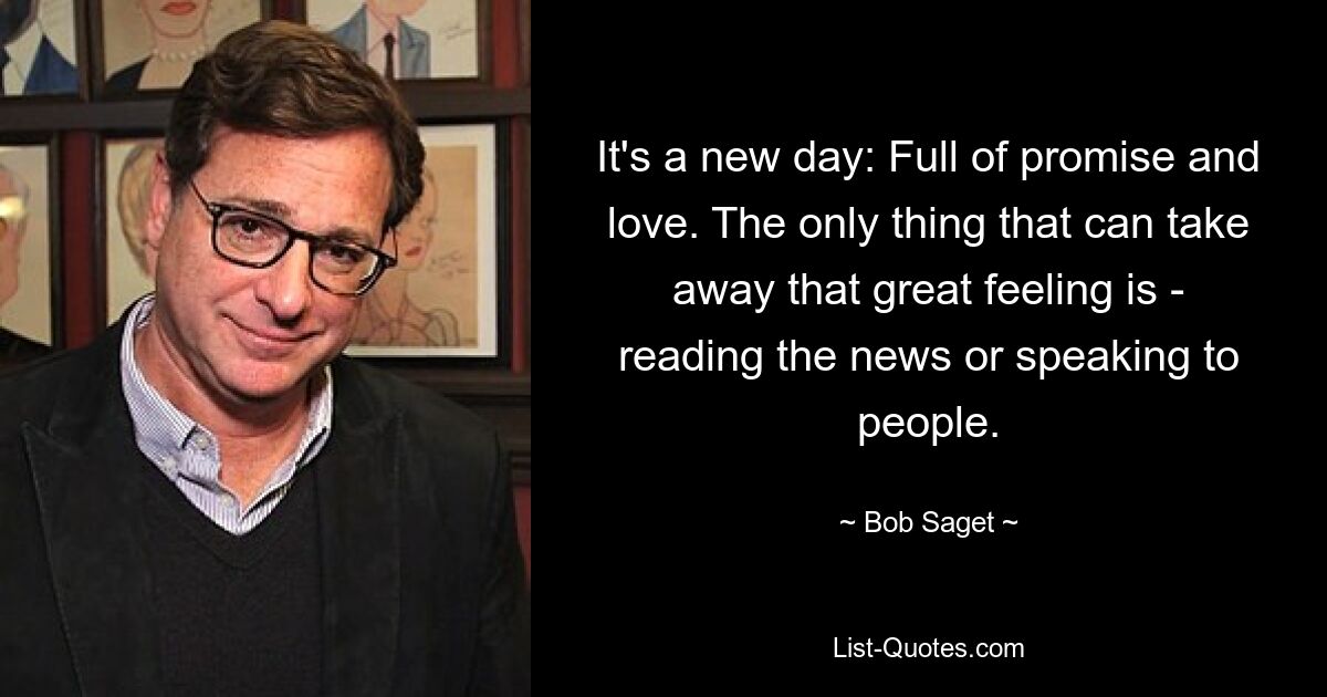 It's a new day: Full of promise and love. The only thing that can take away that great feeling is - reading the news or speaking to people. — © Bob Saget