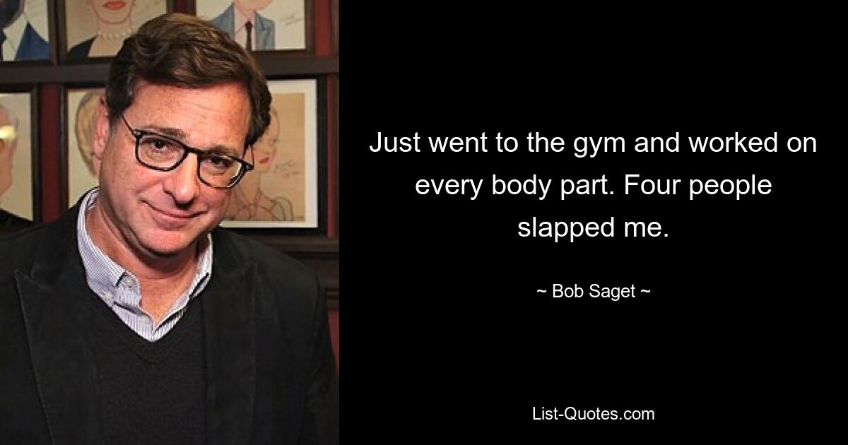 Just went to the gym and worked on every body part. Four people slapped me. — © Bob Saget