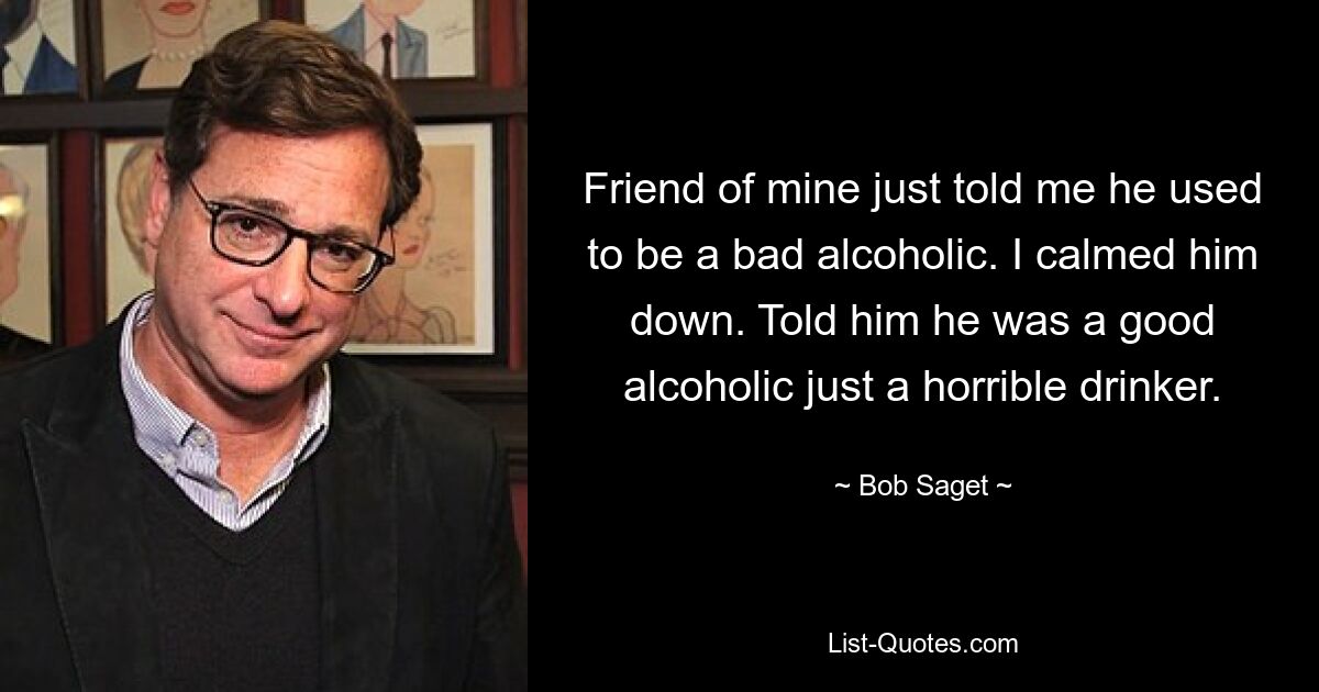 Friend of mine just told me he used to be a bad alcoholic. I calmed him down. Told him he was a good alcoholic just a horrible drinker. — © Bob Saget