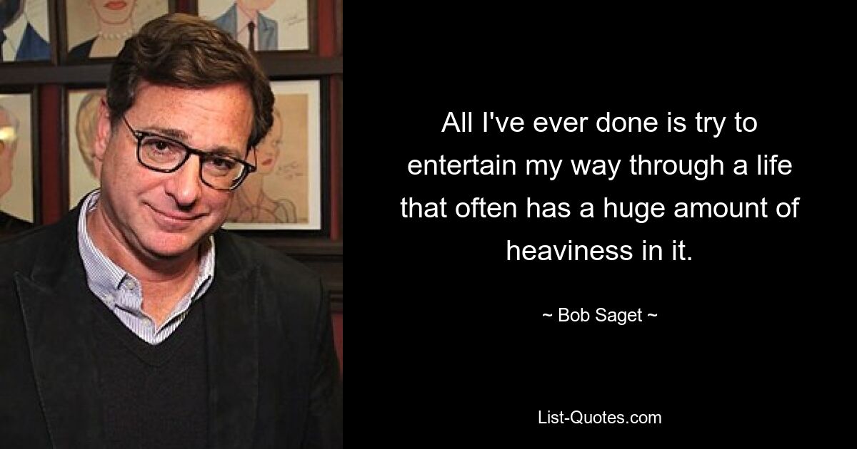 All I've ever done is try to entertain my way through a life that often has a huge amount of heaviness in it. — © Bob Saget