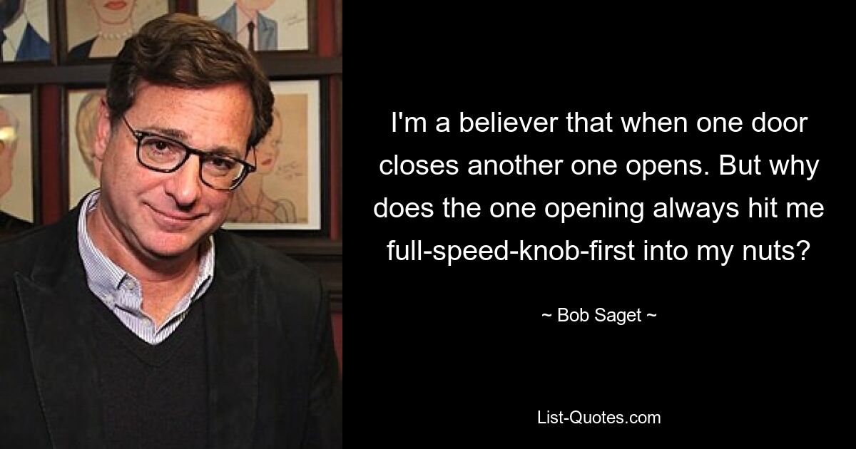 I'm a believer that when one door closes another one opens. But why does the one opening always hit me full-speed-knob-first into my nuts? — © Bob Saget