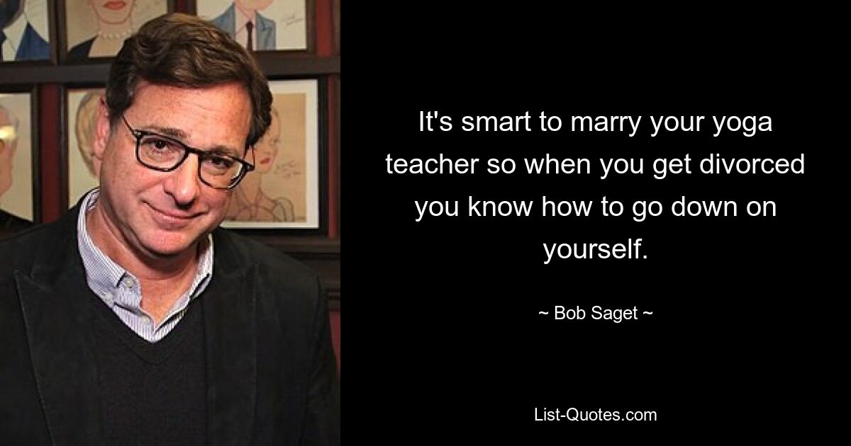 It's smart to marry your yoga teacher so when you get divorced you know how to go down on yourself. — © Bob Saget