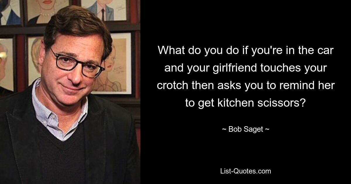 What do you do if you're in the car and your girlfriend touches your crotch then asks you to remind her to get kitchen scissors? — © Bob Saget