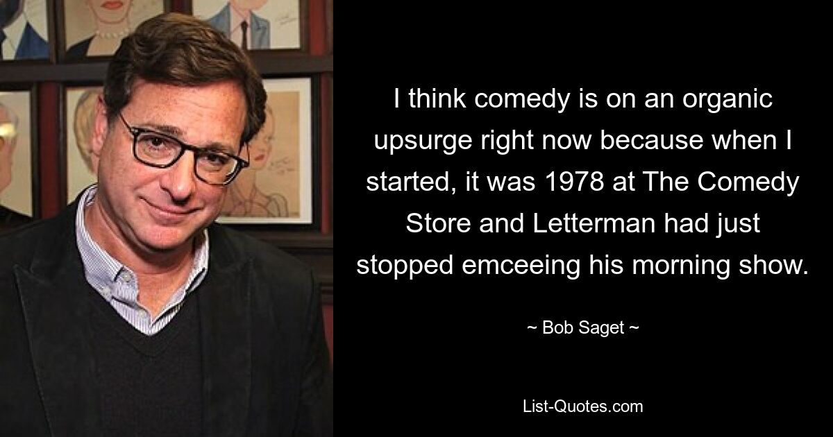 I think comedy is on an organic upsurge right now because when I started, it was 1978 at The Comedy Store and Letterman had just stopped emceeing his morning show. — © Bob Saget