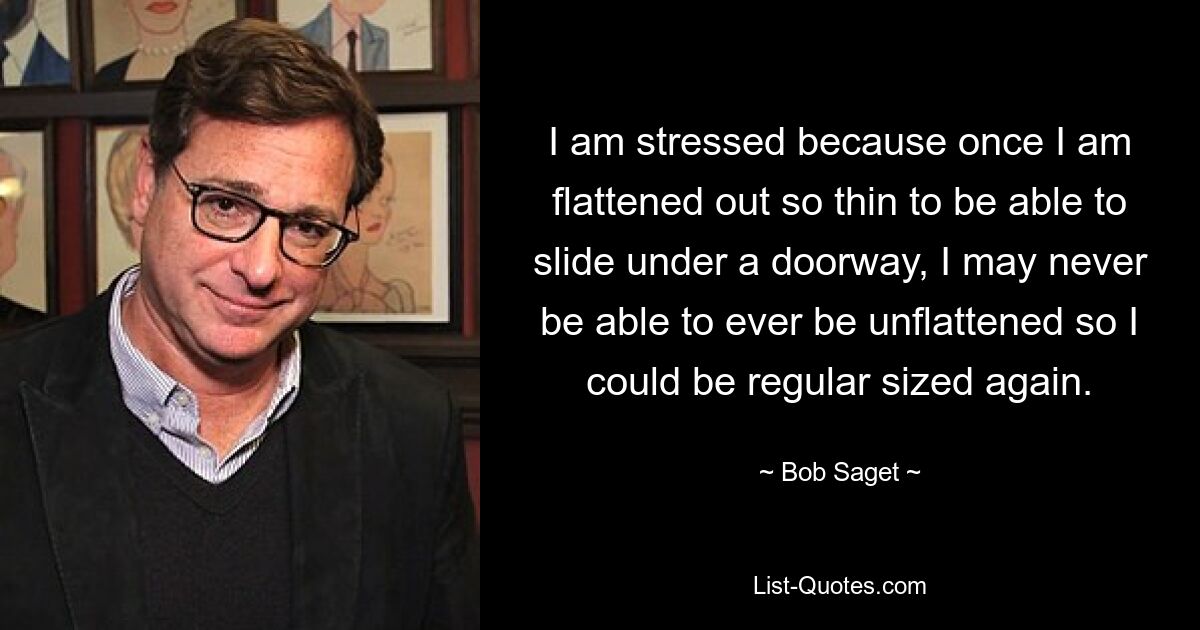 I am stressed because once I am flattened out so thin to be able to slide under a doorway, I may never be able to ever be unflattened so I could be regular sized again. — © Bob Saget