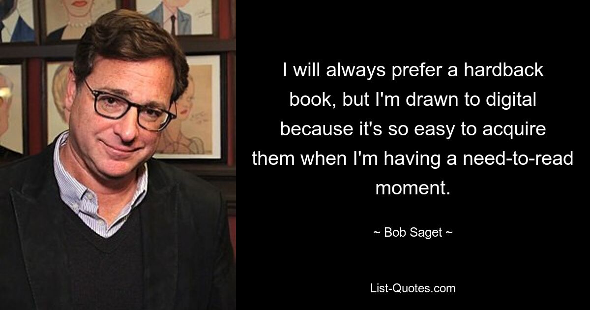 I will always prefer a hardback book, but I'm drawn to digital because it's so easy to acquire them when I'm having a need-to-read moment. — © Bob Saget