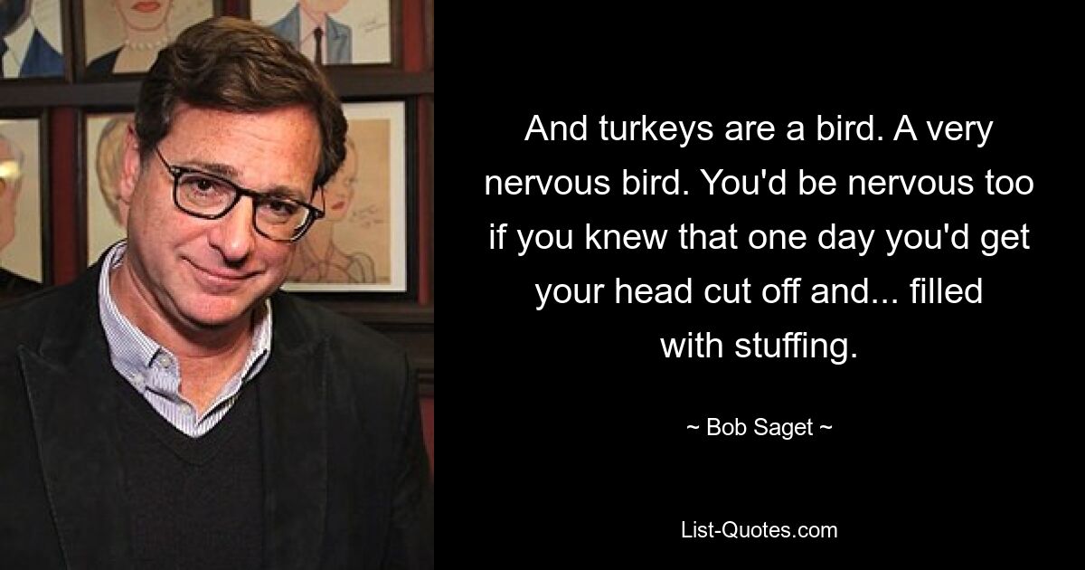 And turkeys are a bird. A very nervous bird. You'd be nervous too if you knew that one day you'd get your head cut off and... filled with stuffing. — © Bob Saget