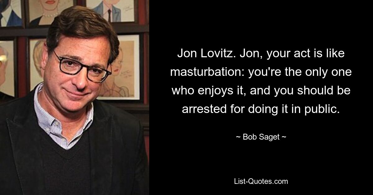 Jon Lovitz. Jon, your act is like masturbation: you're the only one who enjoys it, and you should be arrested for doing it in public. — © Bob Saget