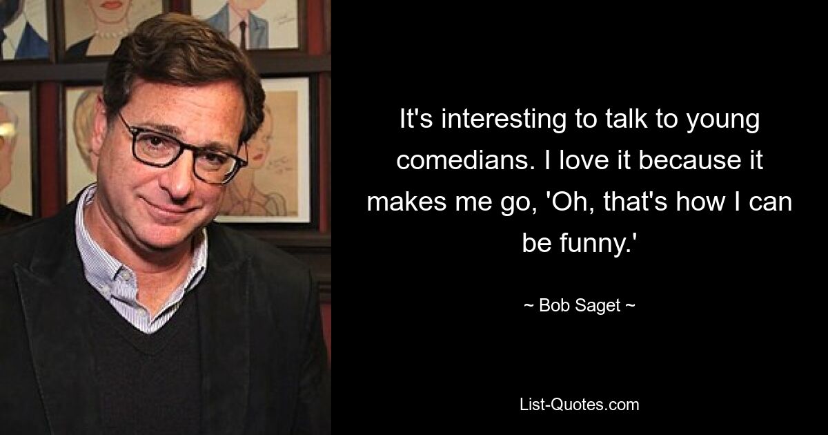 It's interesting to talk to young comedians. I love it because it makes me go, 'Oh, that's how I can be funny.' — © Bob Saget