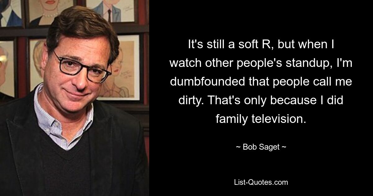 It's still a soft R, but when I watch other people's standup, I'm dumbfounded that people call me dirty. That's only because I did family television. — © Bob Saget