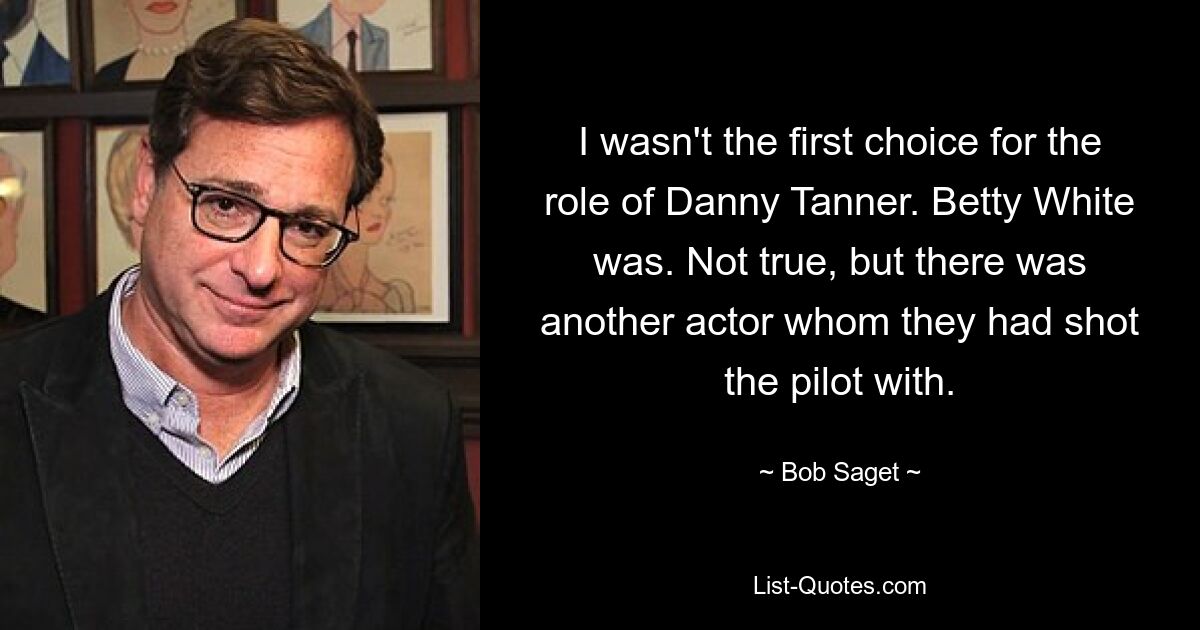 I wasn't the first choice for the role of Danny Tanner. Betty White was. Not true, but there was another actor whom they had shot the pilot with. — © Bob Saget