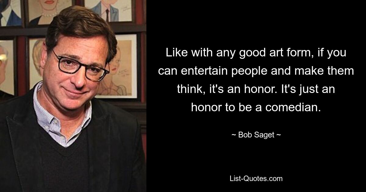 Like with any good art form, if you can entertain people and make them think, it's an honor. It's just an honor to be a comedian. — © Bob Saget