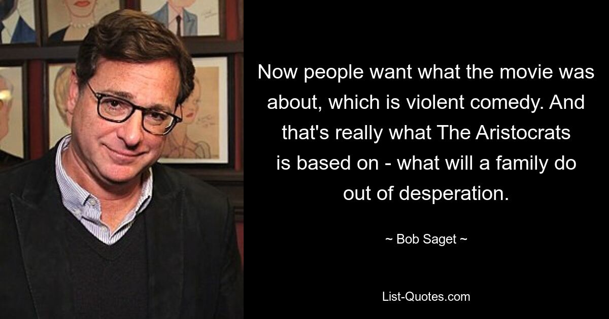 Now people want what the movie was about, which is violent comedy. And that's really what The Aristocrats is based on - what will a family do out of desperation. — © Bob Saget