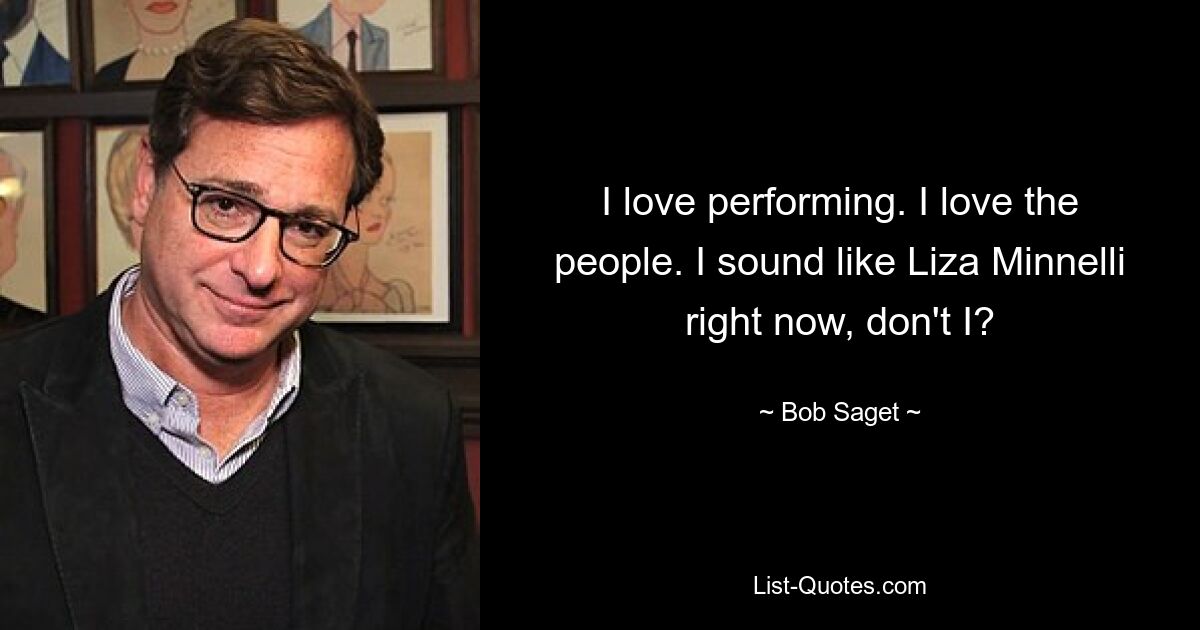 I love performing. I love the people. I sound like Liza Minnelli right now, don't I? — © Bob Saget