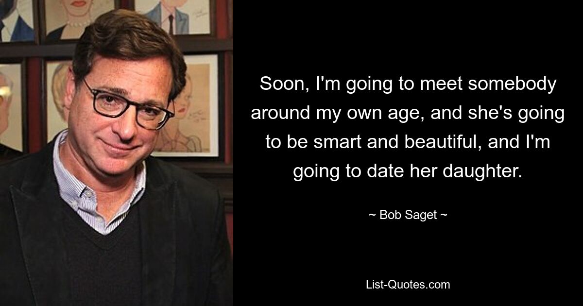 Soon, I'm going to meet somebody around my own age, and she's going to be smart and beautiful, and I'm going to date her daughter. — © Bob Saget