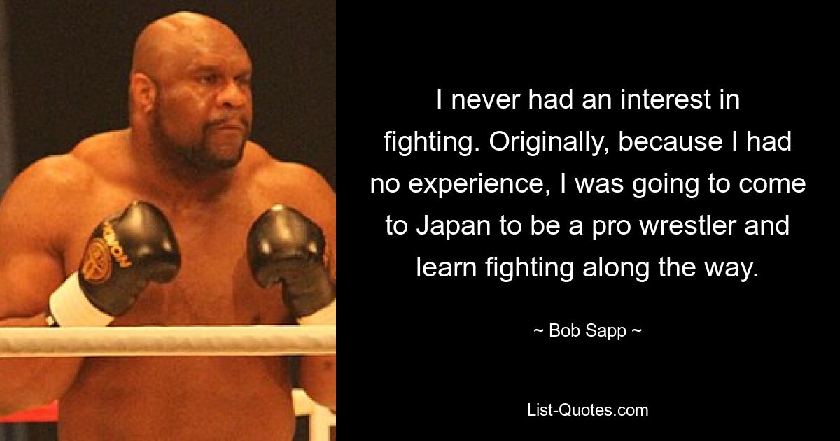 I never had an interest in fighting. Originally, because I had no experience, I was going to come to Japan to be a pro wrestler and learn fighting along the way. — © Bob Sapp