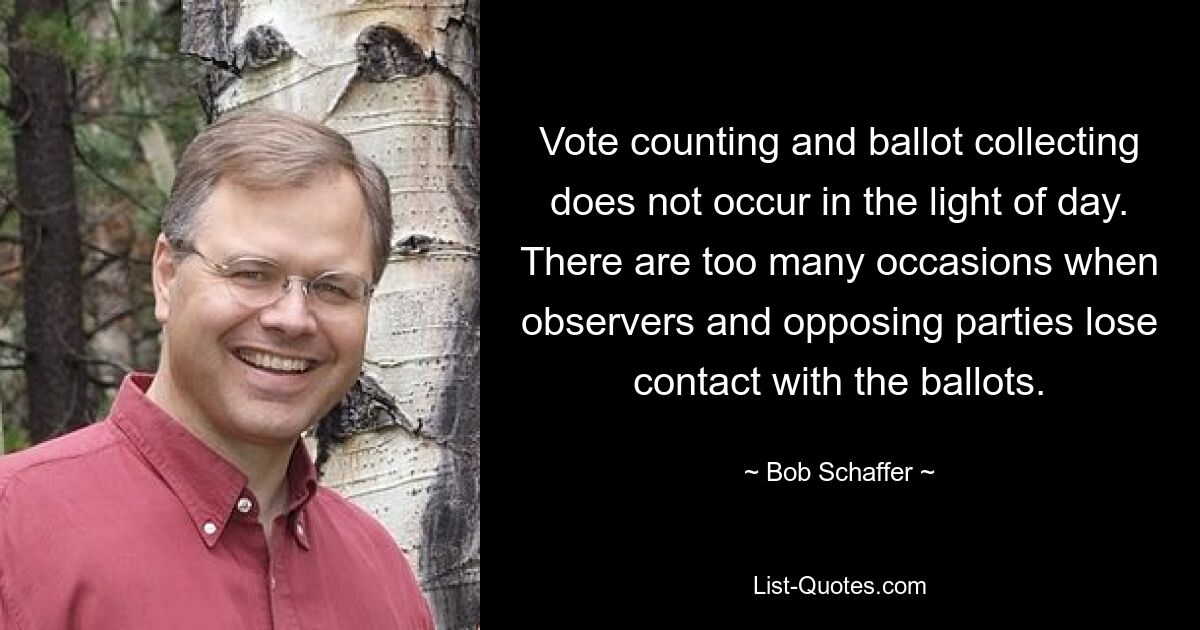 Vote counting and ballot collecting does not occur in the light of day. There are too many occasions when observers and opposing parties lose contact with the ballots. — © Bob Schaffer