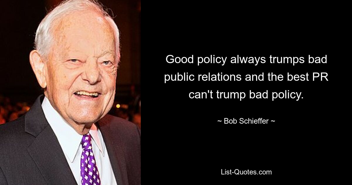 Good policy always trumps bad public relations and the best PR can't trump bad policy. — © Bob Schieffer