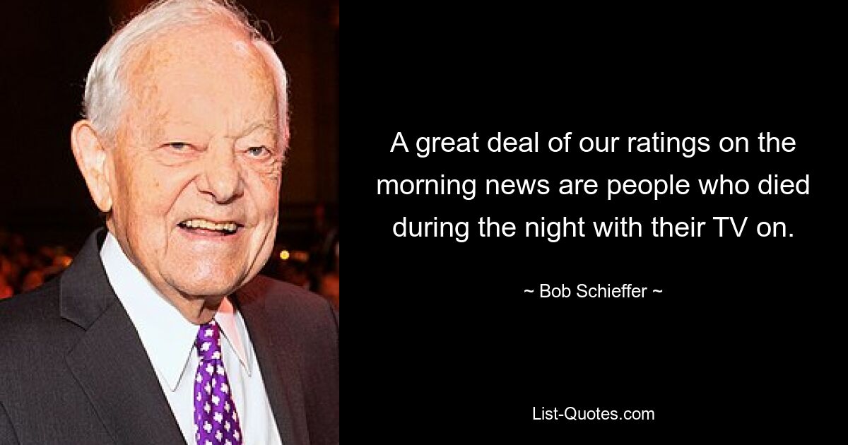 A great deal of our ratings on the morning news are people who died during the night with their TV on. — © Bob Schieffer