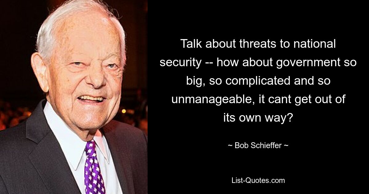 Talk about threats to national security -- how about government so big, so complicated and so unmanageable, it cant get out of its own way? — © Bob Schieffer