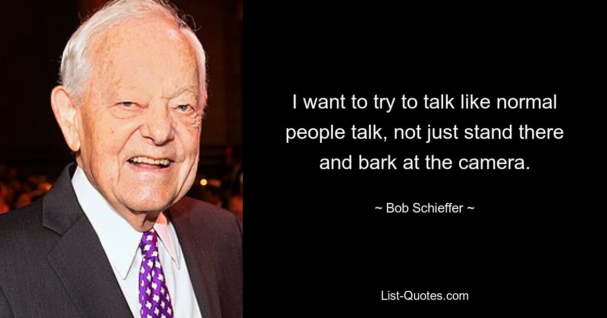 I want to try to talk like normal people talk, not just stand there and bark at the camera. — © Bob Schieffer