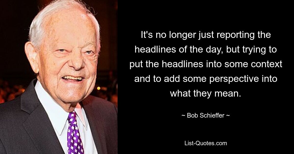 Es geht nicht mehr nur darum, die Schlagzeilen des Tages zu berichten, sondern auch darum, die Schlagzeilen in einen gewissen Kontext zu stellen und ihrer Bedeutung eine Perspektive zu verleihen. — © Bob Schieffer