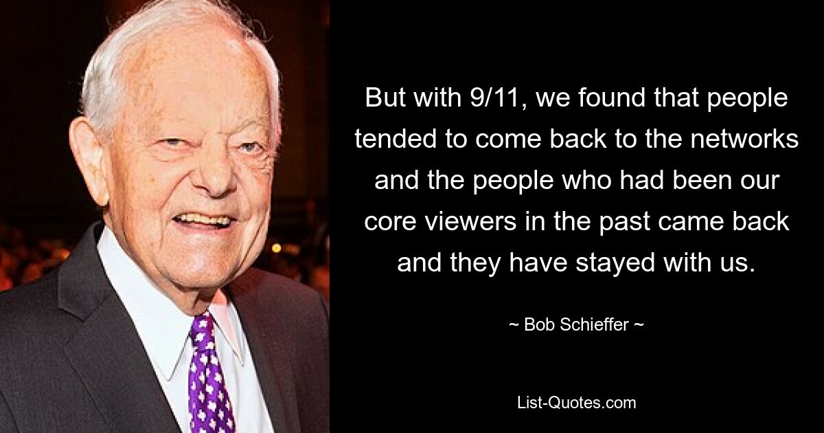 But with 9/11, we found that people tended to come back to the networks and the people who had been our core viewers in the past came back and they have stayed with us. — © Bob Schieffer