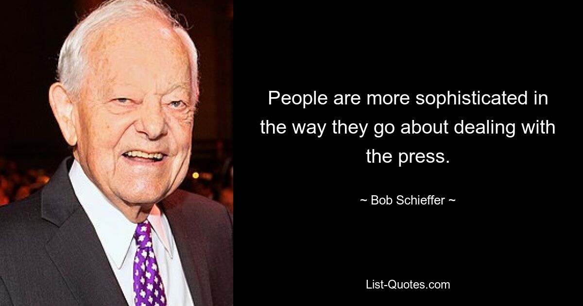 People are more sophisticated in the way they go about dealing with the press. — © Bob Schieffer