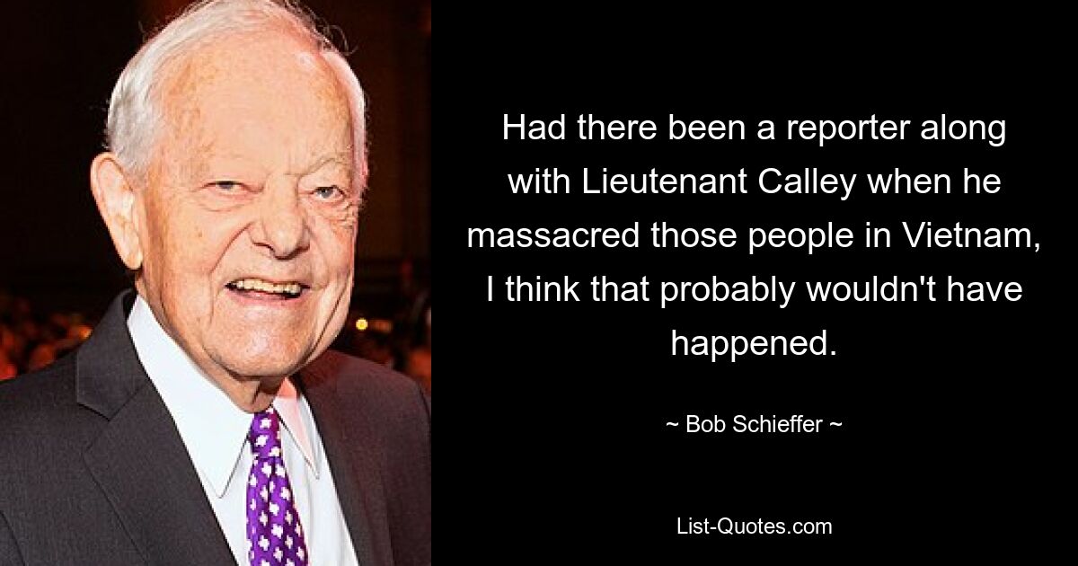 Had there been a reporter along with Lieutenant Calley when he massacred those people in Vietnam, I think that probably wouldn't have happened. — © Bob Schieffer