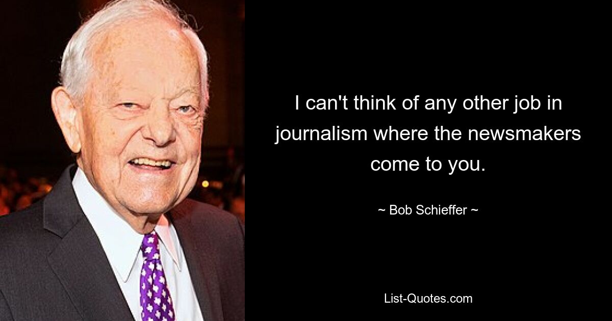 I can't think of any other job in journalism where the newsmakers come to you. — © Bob Schieffer