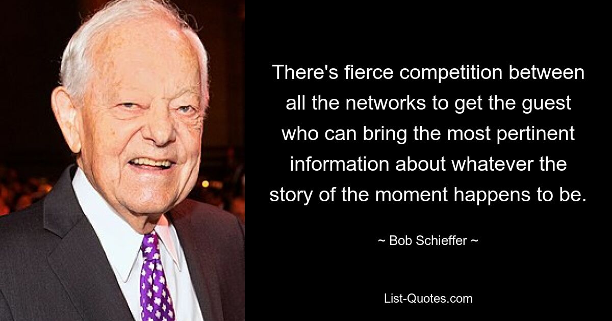 There's fierce competition between all the networks to get the guest who can bring the most pertinent information about whatever the story of the moment happens to be. — © Bob Schieffer