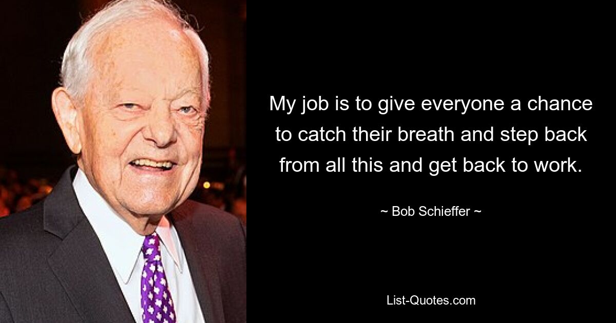 My job is to give everyone a chance to catch their breath and step back from all this and get back to work. — © Bob Schieffer