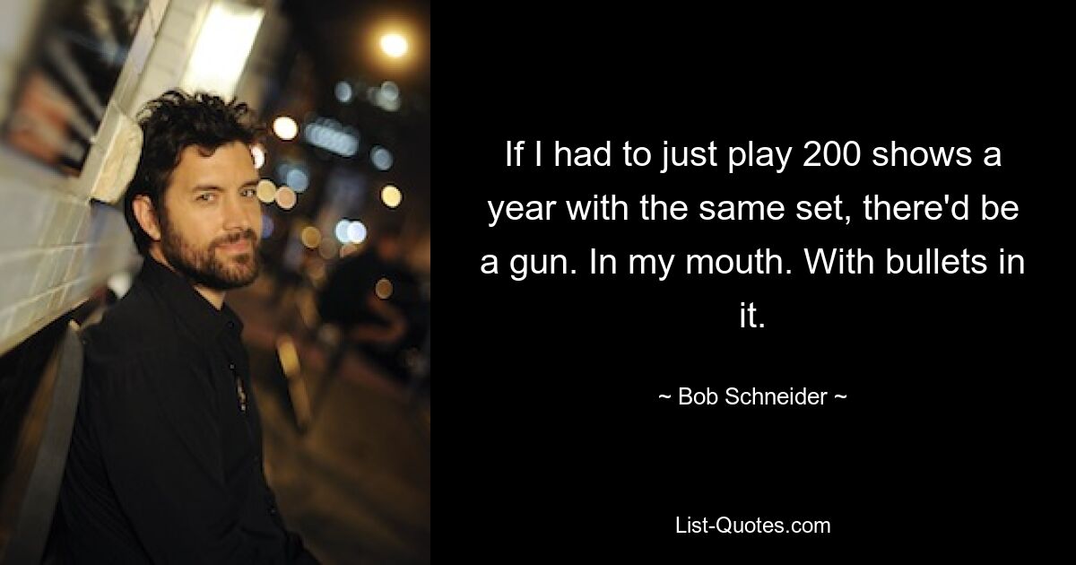 If I had to just play 200 shows a year with the same set, there'd be a gun. In my mouth. With bullets in it. — © Bob Schneider