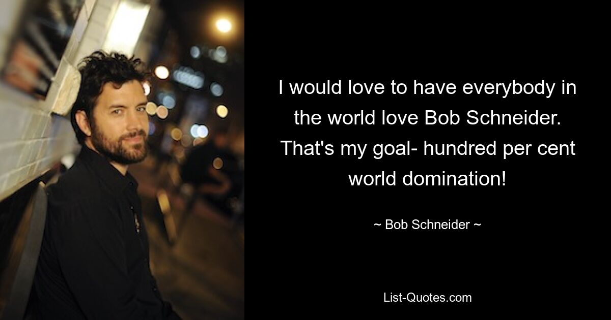 I would love to have everybody in the world love Bob Schneider. That's my goal- hundred per cent world domination! — © Bob Schneider