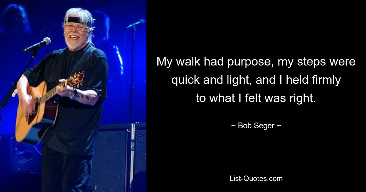 My walk had purpose, my steps were quick and light, and I held firmly to what I felt was right. — © Bob Seger