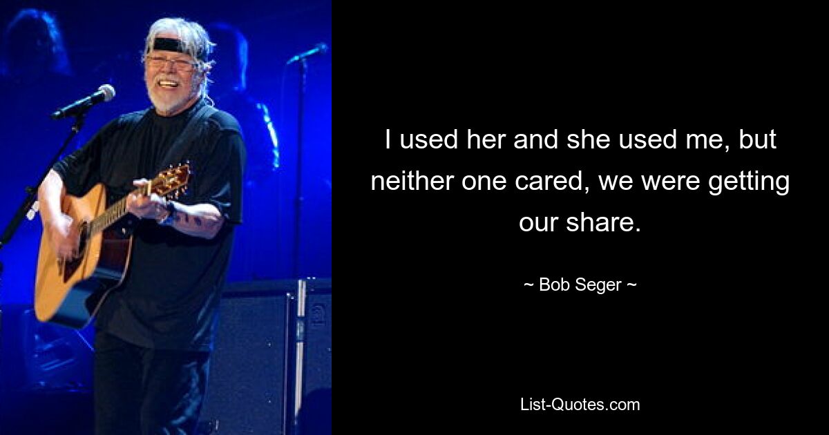 I used her and she used me, but neither one cared, we were getting our share. — © Bob Seger