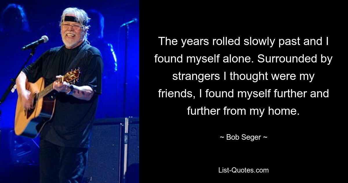 The years rolled slowly past and I found myself alone. Surrounded by strangers I thought were my friends, I found myself further and further from my home. — © Bob Seger