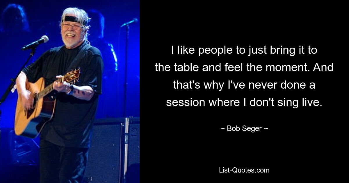 I like people to just bring it to the table and feel the moment. And that's why I've never done a session where I don't sing live. — © Bob Seger