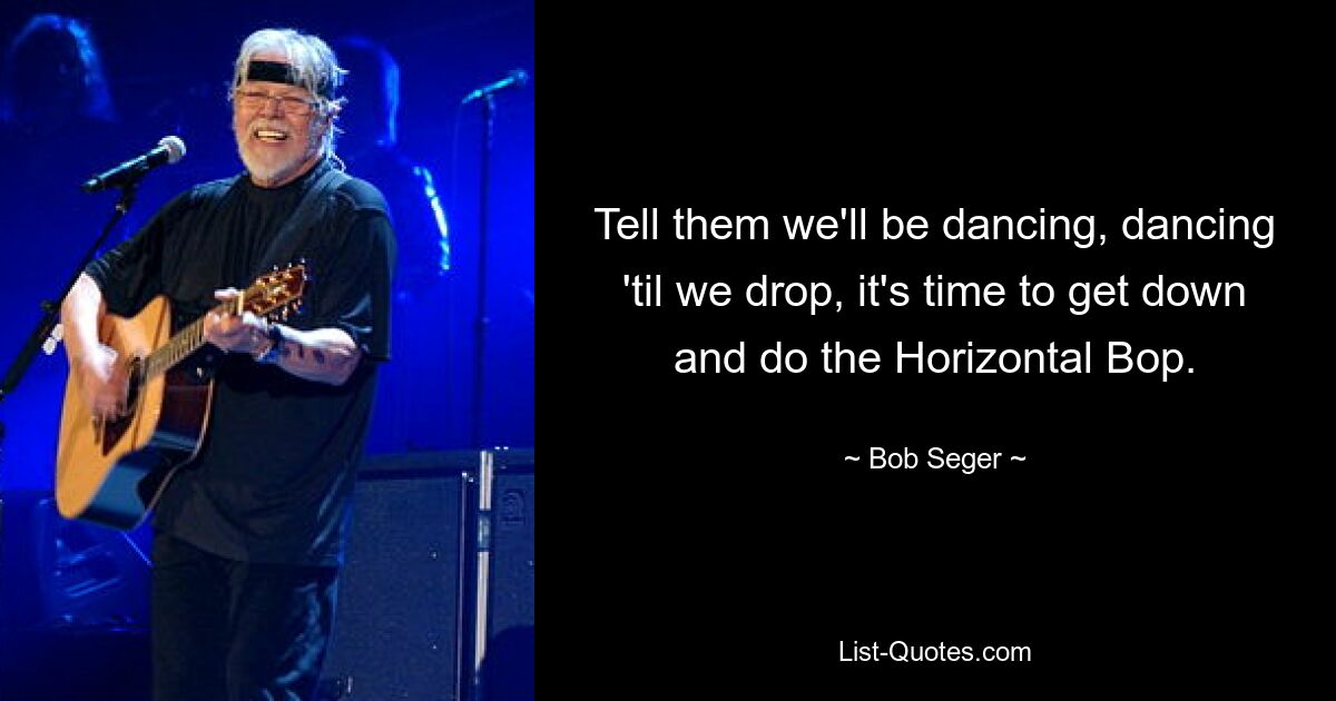 Tell them we'll be dancing, dancing 'til we drop, it's time to get down and do the Horizontal Bop. — © Bob Seger